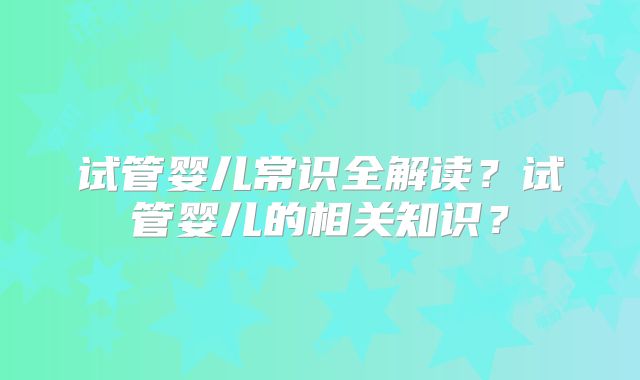 试管婴儿常识全解读？试管婴儿的相关知识？