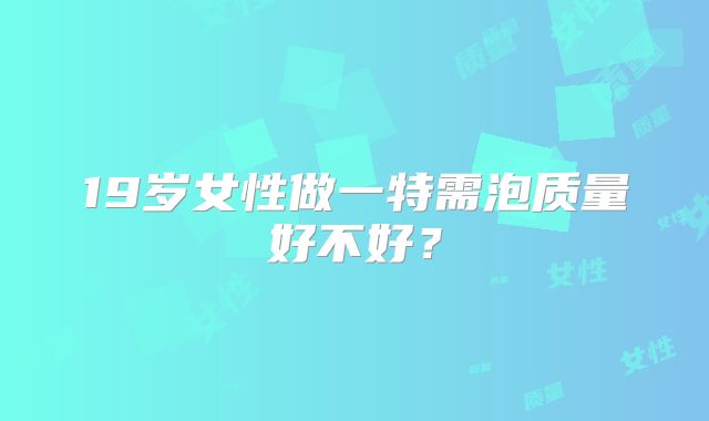 19岁女性做一特需泡质量好不好？