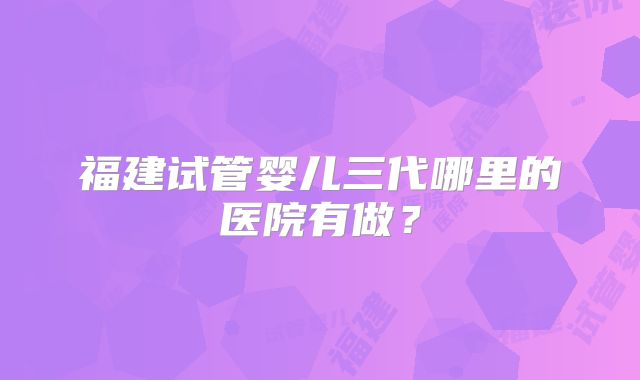 福建试管婴儿三代哪里的医院有做？