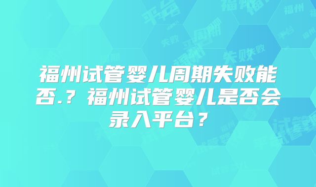 福州试管婴儿周期失败能否.？福州试管婴儿是否会录入平台？