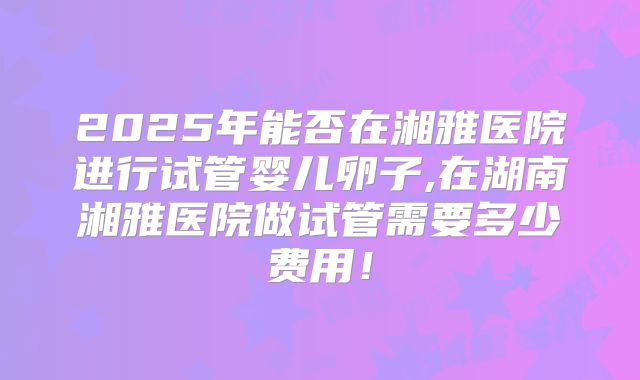 2025年能否在湘雅医院进行试管婴儿卵子,在湖南湘雅医院做试管需要多少费用!