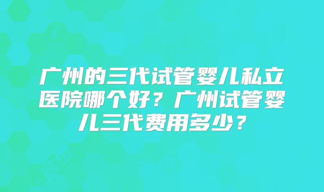广州的三代试管婴儿私立医院哪个好？广州试管婴儿三代费用多少？