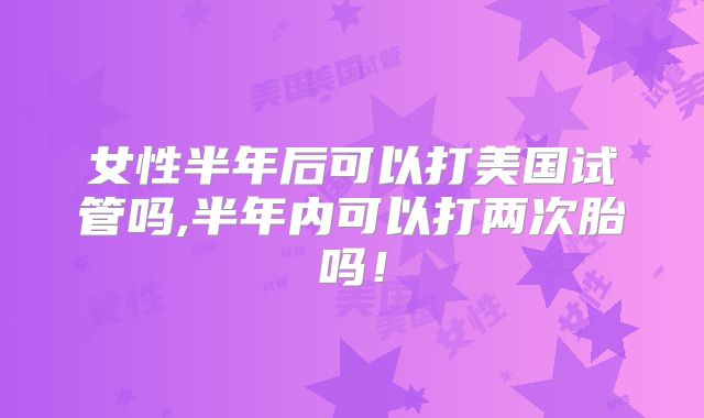 女性半年后可以打美国试管吗,半年内可以打两次胎吗！