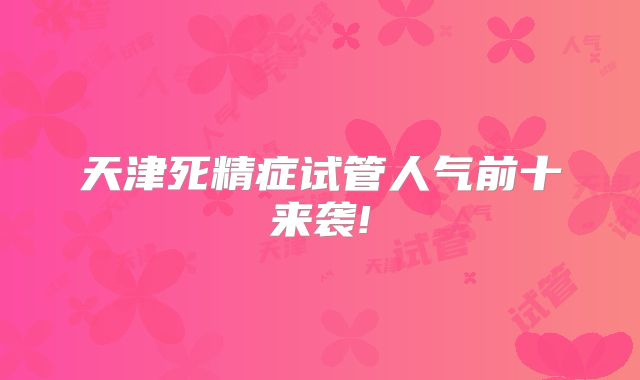 天津死精症试管人气前十来袭!