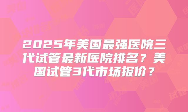 2025年美国最强医院三代试管最新医院排名？美国试管3代市场报价？