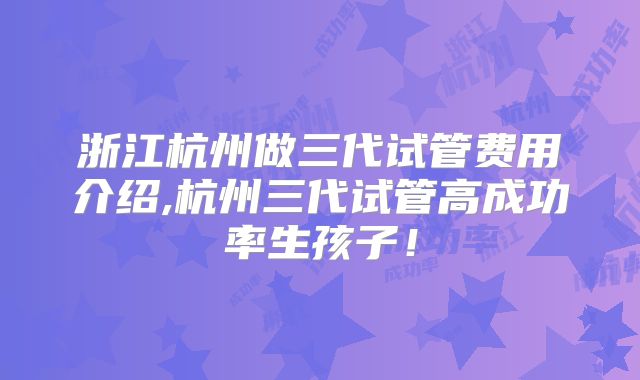 浙江杭州做三代试管费用介绍,杭州三代试管高成功率生孩子！