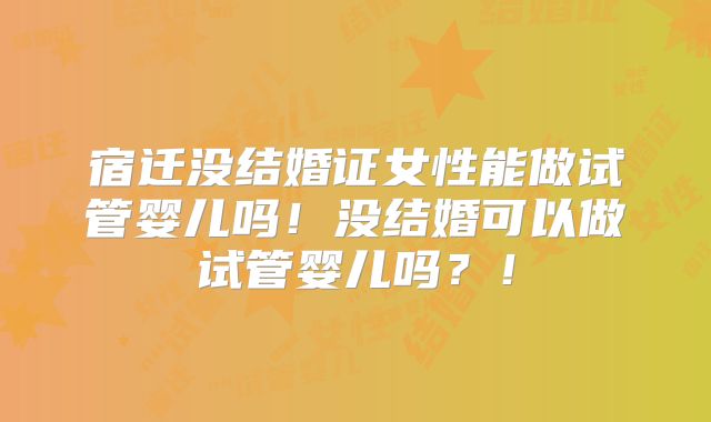 宿迁没结婚证女性能做试管婴儿吗！没结婚可以做试管婴儿吗？！