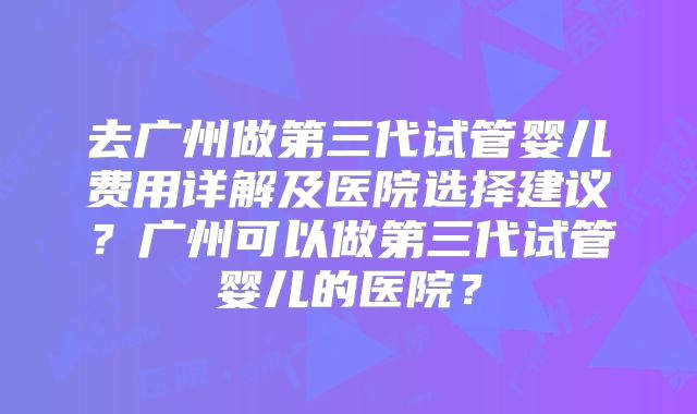 去广州做第三代试管婴儿费用详解及医院选择建议？广州可以做第三代试管婴儿的医院？