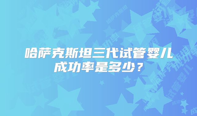哈萨克斯坦三代试管婴儿成功率是多少？