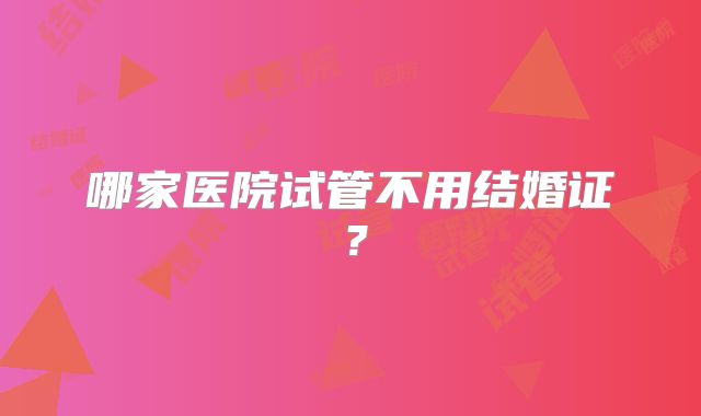 哪家医院试管不用结婚证？