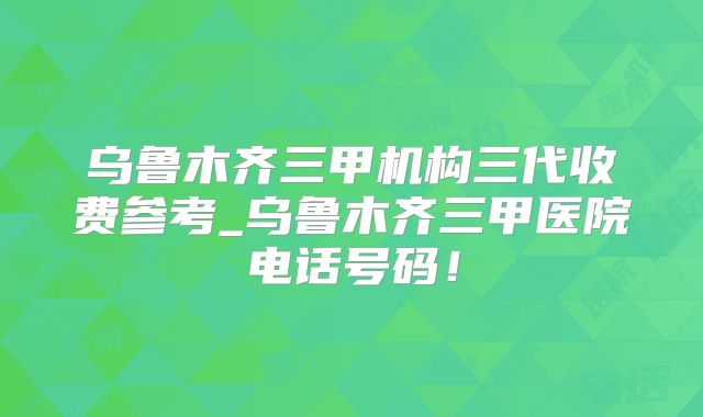 乌鲁木齐三甲机构三代收费参考_乌鲁木齐三甲医院电话号码！