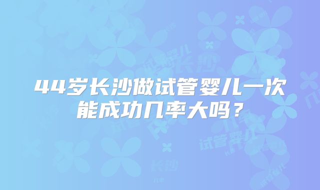 44岁长沙做试管婴儿一次能成功几率大吗?