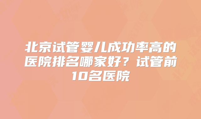 北京试管婴儿成功率高的医院排名哪家好？试管前10名医院