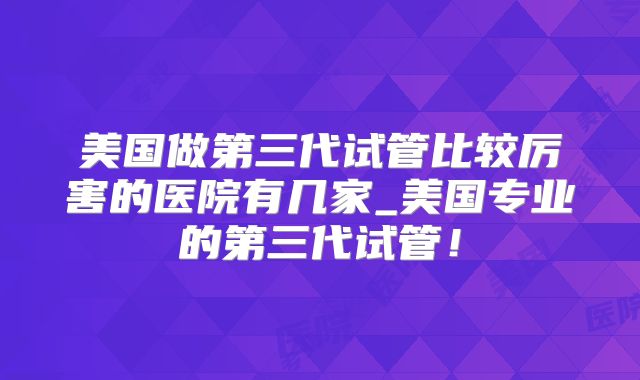 美国做第三代试管比较厉害的医院有几家_美国专业的第三代试管！