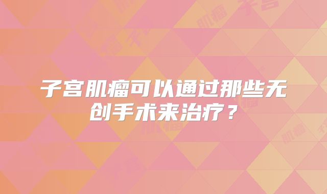 子宫肌瘤可以通过那些无创手术来治疗？