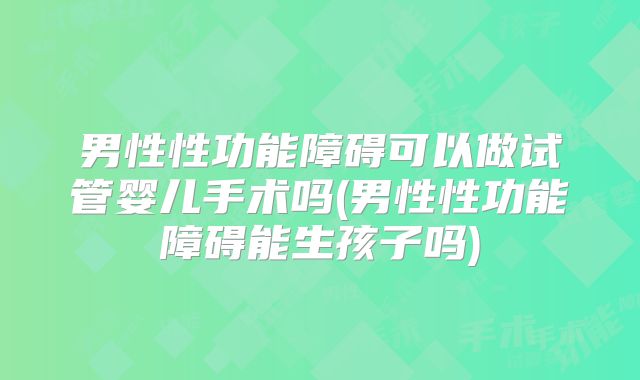 男性性功能障碍可以做试管婴儿手术吗(男性性功能障碍能生孩子吗)