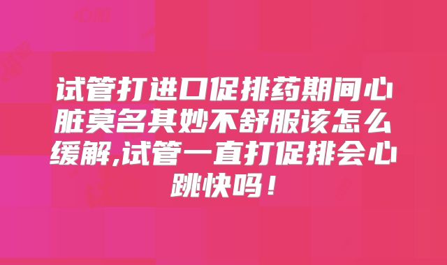 试管打进口促排药期间心脏莫名其妙不舒服该怎么缓解,试管一直打促排会心跳快吗!