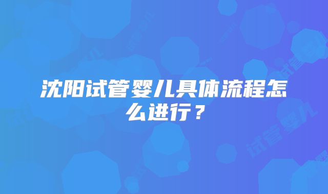沈阳试管婴儿具体流程怎么进行？