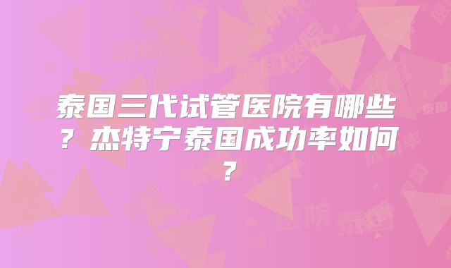 泰国三代试管医院有哪些？杰特宁泰国成功率如何？