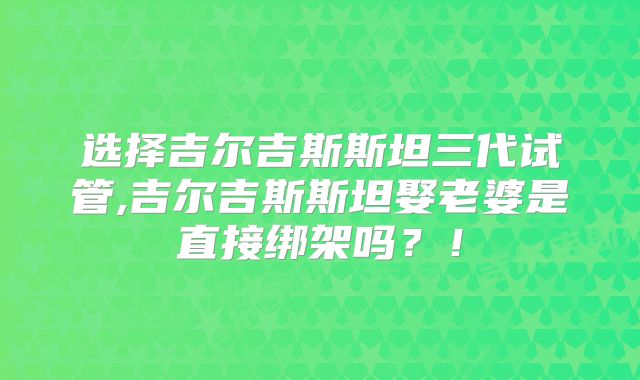 选择吉尔吉斯斯坦三代试管,吉尔吉斯斯坦娶老婆是直接绑架吗？！