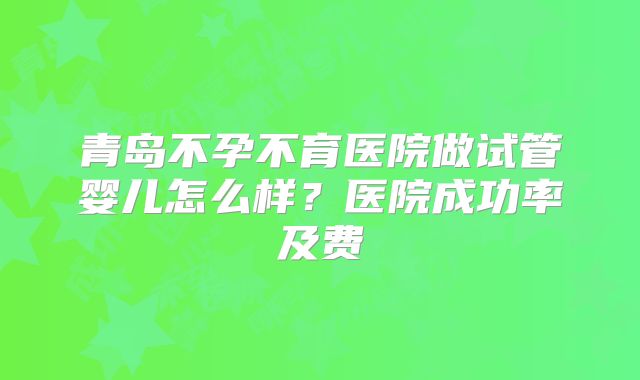 青岛不孕不育医院做试管婴儿怎么样?医院成功率及费