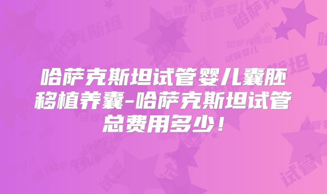 哈萨克斯坦试管婴儿囊胚移植养囊-哈萨克斯坦试管总费用多少！