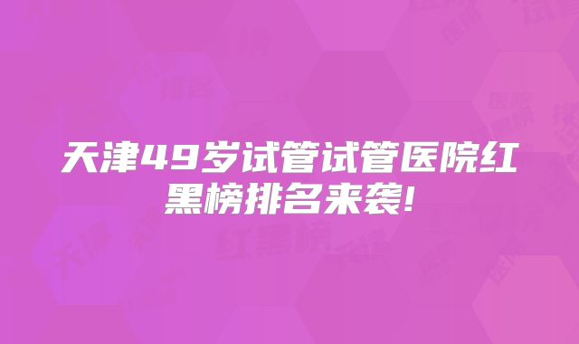 天津49岁试管试管医院红黑榜排名来袭!