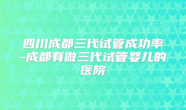 四川成都三代试管成功率-成都有做三代试管婴儿的医院