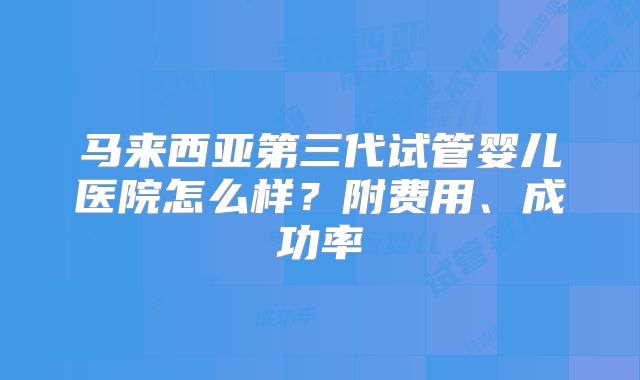 马来西亚第三代试管婴儿医院怎么样？附费用、成功率