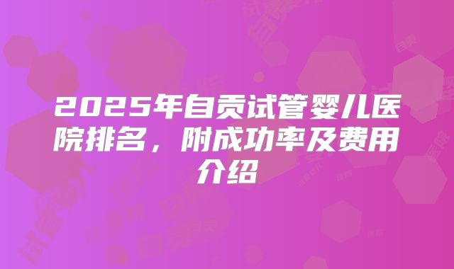 2025年自贡试管婴儿医院排名,附成功率及费用介绍