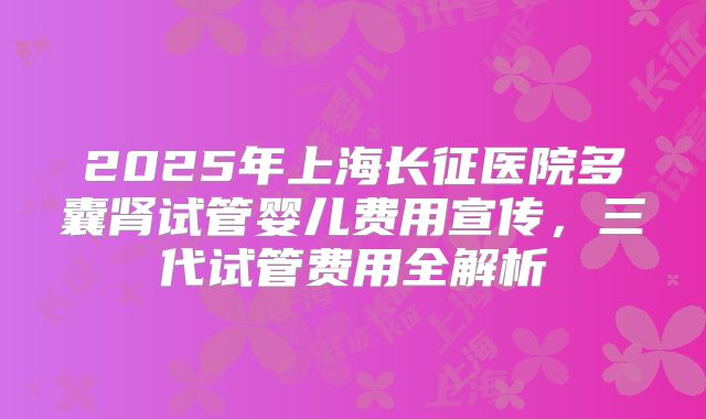 2025年上海长征医院多囊肾试管婴儿费用宣传，三代试管费用全解析