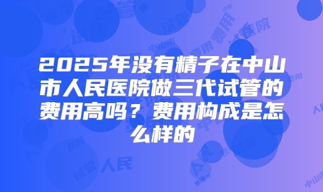 2025年没有精子在中山市人民医院做三代试管的费用高吗？费用构成是怎么样的