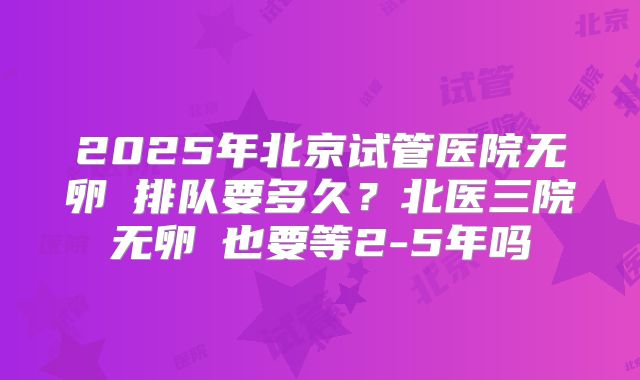 2025年北京试管医院无卵�排队要多久？北医三院无卵�也要等2-5年吗