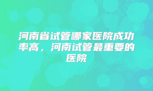 河南省试管哪家医院成功率高，河南试管最重要的医院