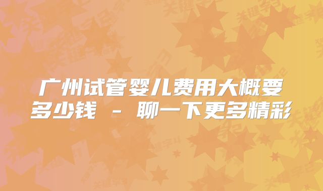 广州试管婴儿费用大概要多少钱 - 聊一下更多精彩