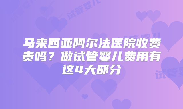 马来西亚阿尔法医院收费贵吗?做试管婴儿费用有这4大部分