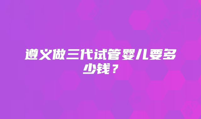 遵义做三代试管婴儿要多少钱?