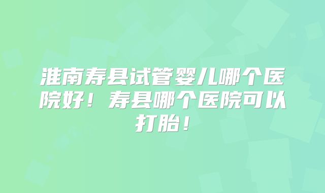 淮南寿县试管婴儿哪个医院好！寿县哪个医院可以打胎！