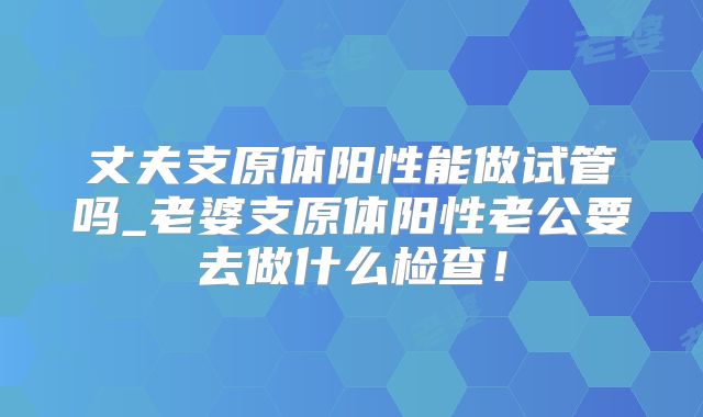 丈夫支原体阳性能做试管吗_老婆支原体阳性老公要去做什么检查!