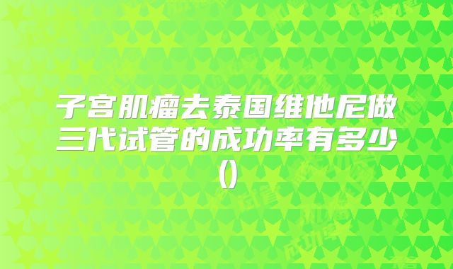 子宫肌瘤去泰国维他尼做三代试管的成功率有多少()