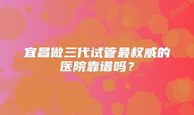 宜昌做三代试管最权威的医院靠谱吗？