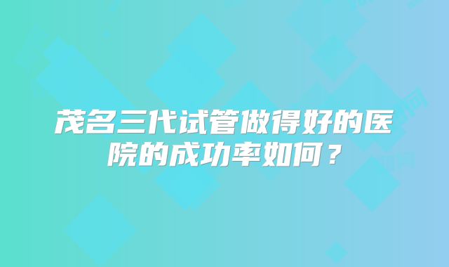 茂名三代试管做得好的医院的成功率如何？