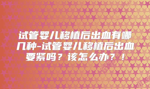 试管婴儿移植后出血有哪几种-试管婴儿移植后出血要紧吗？该怎么办？！