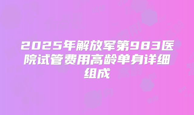 2025年解放军第983医院试管费用高龄单身详细组成