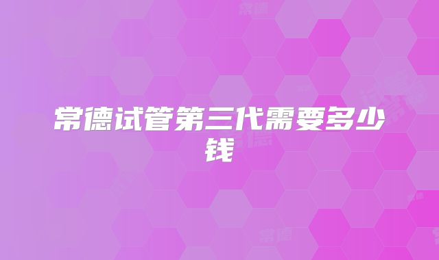 常德试管第三代需要多少钱
