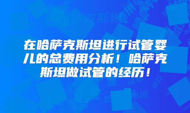在哈萨克斯坦进行试管婴儿的总费用分析!哈萨克斯坦做试管的经历!