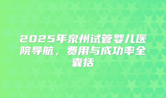 2025年泉州试管婴儿医院导航，费用与成功率全囊括
