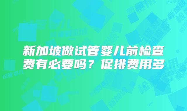 新加坡做试管婴儿前检查费有必要吗？促排费用多