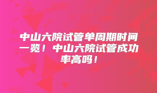 中山六院试管单周期时间一览！中山六院试管成功率高吗！