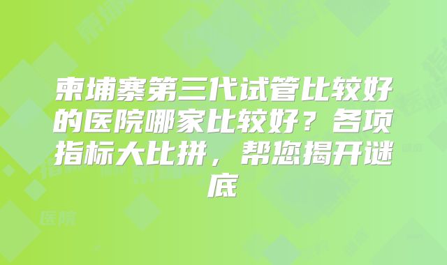 柬埔寨第三代试管比较好的医院哪家比较好？各项指标大比拼，帮您揭开谜底